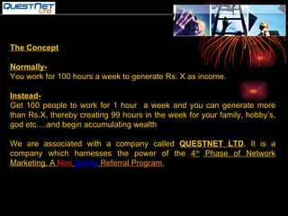 The Concept Normally- You work for 100 hours a week to generate Rs. X as income. Instead- Get 100 people to work for 1 hour  a week and you can generate more than Rs.X, thereby creating 99 hours in the week for your family, hobby’s, god etc….and begin accumulating wealth We are associated with a company called  QUESTNET LTD . It is a company which harnesses the power of the  4 th  Phase of Network Marketing, A  Non   Selling   Referral Program. 
