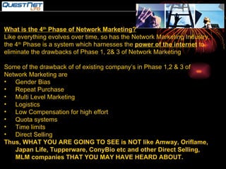 What is the 4 th  Phase of Network Marketing? Like everything evolves over time, so has the Network Marketing Industry. the 4 th  Phase is a system which harnesses the  power of the internet  to eliminate the drawbacks of Phase 1, 2& 3 of Network Marketing Some of the drawback of of existing company’s in Phase 1,2 & 3 of Network Marketing are Gender Bias Repeat Purchase Multi Level Marketing Logistics Low Compensation for high effort Quota systems Time limits Direct Selling Thus, WHAT YOU ARE GOING TO SEE is NOT like Amway, Oriflame, Japan Life, Tupperware, ConyBio etc and other Direct Selling, MLM companies THAT YOU MAY HAVE HEARD ABOUT. 