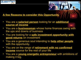 A few Reasons to consider this Opportunity You are a  salaried person  looking for an  additional source of income You are a  businessman  whose home finances swing with the ups and downs of business You are looking for a  safe investment opportunity with good returns  on investment You are a generous soul intending to  help other people  with the opportunity. You are on the verge of  retirement with no confirmed income  source for the rest of your life You are a  young energetic entrepreneur  with ambitions of making it big. 