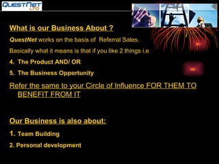 What is our Business About ? QuestNet  works on the basis of  Referral Sales. Basically what it means is that if you like 2 things i.e  The Product AND/ OR The Business Opportunity Refer the same to your Circle of Influence FOR THEM TO BENEFIT FROM IT Our Business is also about: 1.  Team Building 2. Personal development 