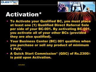 Activation* To Activate your Qualified BC, you must place at least one (1) Qualified Direct Referral Sale per side of your BC-001. By activating BC-001, you activate all of your other BCs (provided they are also qualified). Your Business Center (BC) 001 qualifies when you purchase or sell any product of minimum 1 PUV. A Quick Start Commission* (QSC) of Rs.2300/- is paid upon Activation. *Your BCs cannot be  activated  by your own purchase (EXCEPT WHEN YOU BUY THREE BUSINESS CENTRES-TRIPLE HEADER). **Upon activation, all volume will be counted retroactively to date of qualification. 