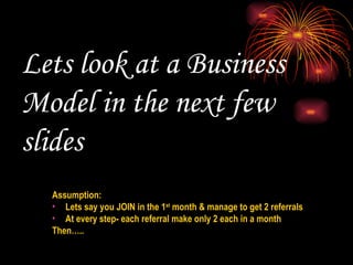 Lets look at a Business Model in the next few slides  Assumption:  Lets say you JOIN in the 1 st  month & manage to get 2 referrals At every step- each referral make only 2 each in a month Then….. 