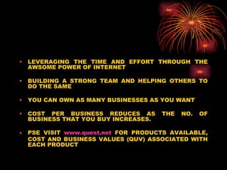 LEVERAGING THE TIME AND EFFORT THROUGH THE AWSOME POWER OF INTERNET BUILDING A STRONG TEAM AND HELPING OTHERS TO DO THE SAME YOU CAN OWN AS MANY BUSINESSES AS YOU WANT COST PER BUSINESS REDUCES AS THE NO. OF BUSINESS THAT YOU BUY INCREASES. PSE VISIT  www.quest.net  FOR PRODUCTS AVAILABLE, COST AND BUSINESS VALUES (QUV) ASSOCIATED WITH EACH PRODUCT 