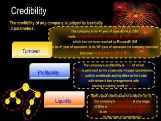 Credibility  The credibility of any company is judged by basically  3 parameters: Turnover Profitability Liquidity The company in its 4 th  year of operation-i.e. 2002 made  a world record with  a turnover of  $ 267 million   which has not even reached by Microsoft/ IBM in its 4 th  year of operation. In its 10 th  year of operation the company recorded  turn over  in excess to $1.3 Bn  The company's profitability is  73%  of which  57%  is paid back to the customers through commission, 8%  paid to overheads and loyalties to the trusts  with whom it has arrangements with  leaving a healthy profit of  7- 8% With a paid commission on a ratio of 3R: 3L  the company’s  cash inflow  at any stage of time is  Rs. 2,10,000(Aprrox-30000 X 7) to an  outflow of only Rs. 11,500/- (in the form of commission) (U 1) A B C D E K 