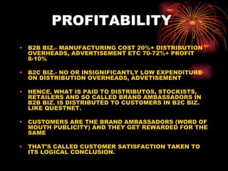 PROFITABILITY  B2B BIZ.- MANUFACTURING COST 20%+ DISTRIBUTION OVERHEADS, ADVERTISEMENT ETC 70-72%+ PROFIT 8-10% B2C BIZ.- NO OR INSIGNIFICANTLY LOW EXPENDITURE ON DISTRIBUTION OVERHEADS, ADVETISEMENT HENCE, WHAT IS PAID TO DISTRIBUTOS, STOCKISTS, RETAILERS AND SO CALLED BRAND AMBASSADORS IN B2B BIZ. IS DISTRIBUTED TO CUSTOMERS IN B2C BIZ. LIKE QUESTNET. CUSTOMERS ARE THE BRAND AMBASSADORS (WORD OF MOUTH PUBLICITY) AND THEY GET REWARDED FOR THE SAME THAT’S CALLED CUSTOMER SATISFACTION TAKEN TO ITS LOGICAL CONCLUSION.  