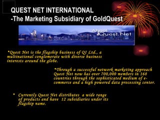 QUEST NET INTERNATIONAL -The Marketing Subsidiary of GoldQuest Quest Net is the flagship business of QI Ltd., a multinational conglomerate with diverse business interests around the globe. Through a successful network marketing approach Quest Net now has over 700,000 members in 168 countries through the sophisticated medium of e-commerce and a high powered data processing center.  Currently Quest Net distributes  a wide range of products and have  12 subsidiaries under its flagship name. 