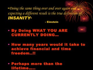 “ Doing the same thing over and over again and expecting a different result is the true definition of  INSANITY ” - Einstein By Doing WHAT YOU ARE CURRENTLY DOING… How many years would it take to achieve financial and time freedom..!!  Perhaps more than the lifetime….. 