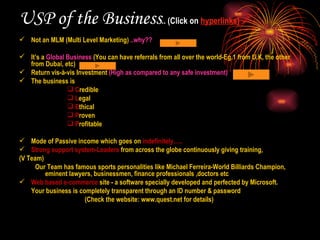 USP of the Business .. (Click on  hyperlinks) Not an MLM (Multi Level Marketing)  ..why?? It’s a  Global Business  (You can have referrals from all over the world-Eg.1 from U.K, the other from Dubai, etc) Return vis-à-vis Investment  (High as compared to any safe investment) The business is C redible L egal E thical P roven P rofitable Mode of Passive income which goes on  indefinitely….. Strong support system-Leaders  from across the globe continuously giving training,  (V Team) Our Team has famous sports personalities like Michael Ferreira-World Billiards Champion, eminent lawyers, businessmen, finance professionals ,doctors etc Web based e-commerce  site - a software specially developed and perfected by Microsoft. Your business is completely transparent through an ID number & password    (Check the website: www.quest.net for details) 