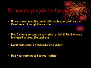 So how do you join the business: Buy a coin or any other product through your credit card or Quest e-card through the website  using the valuable referral given by your friend or well wisher  . Find 2 strong persons on each side i.e. Left & Right who are interested in doing the business Learn more about the business-be a Leader! Help your partners to become  leaders 