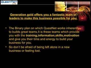 Generation gold offers you a fantastic team of leaders to make this business possible for you. The Binary plan on which QuestNet works inherently to builds great teams.It is these teams which provide you with the  training,information,skills,motivation  and give you their time and energy to build your business for you. So don’t be afraid of being left alone in a new business or feeling lost. 