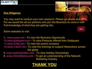 THANK YOU Due Diligence You may want to conduct your own research. Please go ahead and do so, For we would like all our partners who join the Business to come in with Full knowledge of what they are getting into. Some websites to visit www.quest.net  – To view the Business Opportunity www.goldquest.com  - To view Products offered from Goldquest www.qi-ltd.com  - To view the parent company www.v-team.net  - To view the trainings to support Networkers across the globe 5.  www.questvacation.com  - To view Holiday Ownerships 6.  www.mlmbrilliance.com  - To get an understanding of the Network  Marketing Industry 
