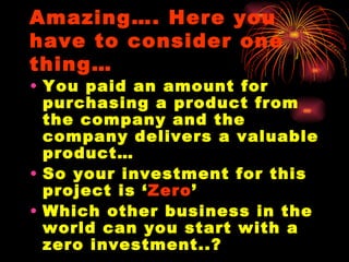Amazing…. Here you have to consider one thing… You paid an amount for purchasing a product from the company and the company delivers a valuable product… So your investment for this project is ‘ Zero ’ Which other business in the world can you start with a zero investment..? 