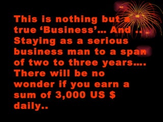 This is nothing but a true   ‘Business’…   And .. Staying as a serious business man to a span of two to three years…. There will be no wonder if you earn a sum of 3,000 US $ daily.. 