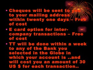 Cheques will be sent to you to your mailing address within twenty one days – Free of cost E card option for inter-company transactions – Free of cost TT will be done within a week to any of the Bank you selected in the Globe in which your account is ..and will cost you an amount of 30 US $ for each transaction.. 