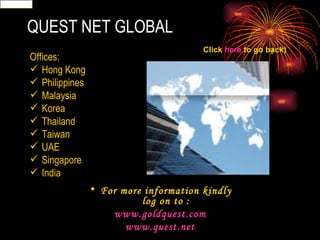 QUEST NET GLOBAL Offices: Hong Kong Philippines Malaysia Korea Thailand Taiwan UAE Singapore India For more information kindly log on to : www.goldquest.com www.quest.net Click  here  to go back) 