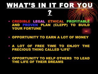WHAT’S IN IT FOR YOU ? CREDIBLE   LEGAL   ETHICAL   PROFITABLE  AND  PROVEN  PLAN (CLEPP) TO BUILD YOUR FORTUNE OPPORTUNITY TO EARN A LOT OF MONEY A LOT OF FREE TIME TO ENJOY THE PRECIOUS THING CALLED ‘LIFE’ OPPORTUNITY TO HELP OTHERS  TO LEAD THE LIFE OF THEIR DREAMS 