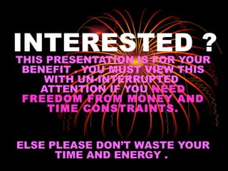INTERESTED ? THIS PRESENTATION IS FOR YOUR BENEFIT . YOU MUST VIEW THIS WITH UN-INTERRUPTED  ATTENTION IF YOU  NEED FREEDOM FROM MONEY AND TIME CONSTRAINTS. ELSE PLEASE DON’T WASTE YOUR TIME AND ENERGY .  