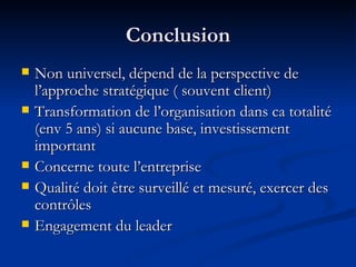 Conclusion Non universel, dépend de la perspective de l’approche stratégique ( souvent client) Transformation de l’organisation dans ca totalité (env 5 ans) si aucune base, investissement important Concerne toute l’entreprise Qualité doit être surveillé et mesuré, exercer des contrôles Engagement du leader 