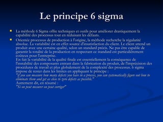 Le principe 6 sigma La méthode 6 Sigma offre techniques et outils pour améliorer drastiquement la capabilité des processus tout en réduisant les défauts.  Orientée processus de production à l'origine, la méthode recherche la régularité absolue. La variabilité est en effet source d'insatisfaction du client. Le client attend un produit avec une certaine qualité, selon un standard précis. Ne pas être capable de garantir la totalité de la production en respectant ce standard est particulièrement coûteux pour l'entreprise. En fait la variabilité de la qualité finale est essentiellement la conséquence de l'instabilité des composants entrant dans la fabrication du produit, de l'imprécision des procédures de travail et plus globalement de la complexité des processus. 6 sigma impose de rester dans les limites en appliquant le principe :  "if you can measure how many defects you have in a process, you can systematically figure out how to eliminate them and get as close to zero defects as possible." Autrement dit, en résumé : "Si on peut mesurer on peut corriger"   