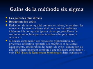 Gains de la méthode six sigma Les gains les plus directs  Réduction des coûts  Réduction de la non-qualité comme les rebuts, les reprises, les retouches, les retours clients ainsi que tous les problèmes inhérents à la non-qualité (pertes de temps, problèmes de communication, blocages aux interfaces des processus et activités...)  Meilleure exploitation des ressources (optimisation des processus, utilisation optimale des machines et des autres équipements, amélioration des temps de cycle : diminution du coût de fonctionnement combiné à une meilleure exploitation . voir  TRS (Taux de Rendement Synthétique)  dans le glossaire. 