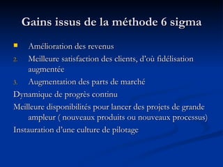Gains issus de la méthode 6 sigma Amélioration des revenus Meilleure satisfaction des clients, d’où fidélisation augmentée Augmentation des parts de marché Dynamique de progrès continu Meilleure disponibilités pour lancer des projets de grande ampleur ( nouveaux produits ou nouveaux processus) Instauration d’une culture de pilotage 