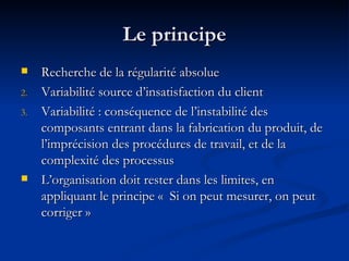 Le principe Recherche de la régularité absolue Variabilité source d’insatisfaction du client Variabilité : conséquence de l’instabilité des composants entrant dans la fabrication du produit, de l’imprécision des procédures de travail, et de la complexité des processus L’organisation doit rester dans les limites, en appliquant le principe «  Si on peut mesurer, on peut corriger » 