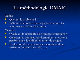 La méthodologie DMAIC Define Quel est le problème ? Définir le périmètre du projet, les attentes, les ressources et délais nécessaires Measure Quelle est la capabilité du processus considéré ? Collecter les données représentatives, mesurer la performance, identifier les zones de progrès Evaluation de la performance actuelle et de sa variation ( tendancen cycle, …) 