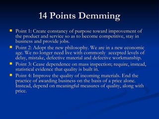 14 Points Demming Point 1: Create constancy of purpose toward improvement of the product and service so as to become competitive, stay in business and provide jobs.  Point 2: Adopt the new philosophy. We are in a new economic age. We no longer need live with commonly  accepted levels of delay, mistake, defective material and defective workmanship.  Point 3: Cease dependence on mass inspection; require, instead, statistical evidence that quality is built in.  Point 4: Improve the quality of incoming materials. End the practice of awarding business on the basis of a price alone. Instead, depend on meaningful measures of quality, along with price.  