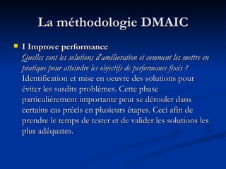 La méthodologie DMAIC I Improve performance  Quelles sont les solutions d'amélioration et comment les mettre en pratique pour atteindre les objectifs de performance fixés ?  Identification et mise en oeuvre des solutions pour éviter les susdits problèmes. Cette phase particulièrement importante peut se dérouler dans certains cas précis en plusieurs étapes. Ceci afin de prendre le temps de tester et de valider les solutions les plus adéquates.  