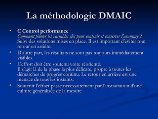 La méthodologie DMAIC C Control performance  Comment piloter les variables clés pour soutenir et conserver l'avantage ? Suivi des solutions mises en place. Il est important d'éviter tout retour en arrière.  D'autre part, les résultats ne sont pas toujours immédiatement visibles.  L'effort doit être soutenu voire réorienté.  Il s'agit là de la phase la plus délicate, propre à toutes les démarches de progrès continu. Le retour en arrière est une menace de tous les instants.  Soutenir l'effort passe nécessairement par l'instauration d'une culture généralisée de la mesure  