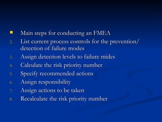 Main steps for conducting an FMEA List current process controls for the prevention/ detection of failure modes Assign detection levels to failure mides Calculate the risk priority number Specify recommended actions Assign responsibility Assign actions to be taken Recalculate the risk priority number 