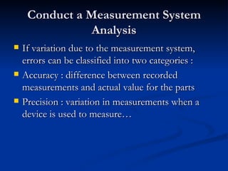 Conduct a Measurement System Analysis If variation due to the measurement system, errors can be classified into two categories : Accuracy : difference between recorded measurements and actual value for the parts Precision : variation in measurements when a device is used to measure… 