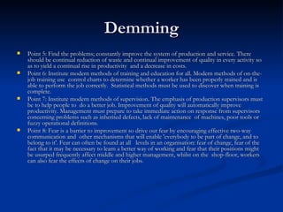 Demming Point 5: Find the problems; constantly improve the system of production and service. There should be continual reduction of waste and continual improvement of quality in every activity so as to yield a continual rise in productivity  and a decrease in costs.  Point 6: Institute modern methods of training and education for all. Modern methods of on-the-job training use  control charts to determine whether a worker has been properly trained and is able to perform the job correctly.  Statistical methods must be used to discover when training is complete.  Point 7: Institute modern methods of supervision. The emphasis of production supervisors must be to help people to  do a better job. Improvement of quality will automatically improve productivity. Management must prepare to take immediate action on response from supervisors concerning problems such as inherited defects, lack of maintenance  of machines, poor tools or fuzzy operational definitions.  Point 8: Fear is a barrier to improvement so drive out fear by encouraging effective two-way communication and  other mechanisms that will enable 'everybody to be part of change, and to belong to it'. Fear can often be found at all   levels in an organisation: fear of change, fear of the fact that it may be necessary to learn a better way of working and fear that their positions might be usurped frequently affect middle and higher management, whilst on the  shop-floor, workers can also fear the effects of change on their jobs.  