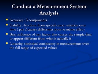 Conduct a Measurement System Analysis Accuracy : 3 components Stability : freedom from special cause variation over time ( pas 2 causes différentes pour le même effet )  Bias: influence of any factor that causes the sample data to appear different from what it actually is Linearity: statistical consistency in measurements over the full range of expected values 