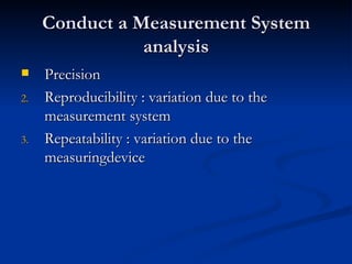 Conduct a Measurement System analysis Precision Reproducibility : variation due to the measurement system Repeatability : variation due to the measuringdevice 