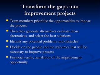 Transform the gaps into improvement projects Team members prioritize the opportunities to impose the process Then they generate alternatives evaluate those alternatives, and select the best solutions Identify any potential problems and obstacles  Decide on the people and the resources that will be necessary to improve process Financiel terms, translation of the improvement opportunity 