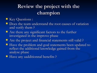 Review the project with the champion Key Questions :  Does the team understand the root causes of variation and verify them ? Are there any significant factors to the further investigated in the improve phase Are the project and financial statements still valid ? Have the problem and goal statements been updated to reflect the additional knowledge gained from the analyse phase Have any aadditionnal benefits ? 
