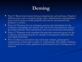 Deming Point 9: 'Break down barriers between departments and staff areas. People in different areas such as research, design, sales, administration and production must work in teams to tackle problems that may be encountered with products or service'.  Point 10: 'Eliminate the use of slogans, posters and exhortations for the workforce, demanding zero defects and  new levels of productivity without providing methods. Such exhortations only create adversarial relationships  Point 11: 'Eliminate work standards that prescribe numerical quotas for the workforce and numerical goals for  people in management. Substitute aids and helpful leadership  Point 12: Remove the barriers that rob hourly workers, and people in management, of their right to pride of  workmanship. This implies, abolition of the annual merit rating (appraisal of performance) and of management by  objective  