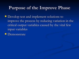 Purpose of the Improve Phase Develop test and implement solutions to improve the process by reducing variation in the critical output variables caused by the vital few input variables Demonstrate 