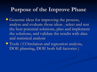 Purpose of the Improve Phase Generate ideas for improving the process, analyse and evaluate those ideas , select and test the best potential solutions, plan and implement the solutions, and validate the results with data and statistical analysis Tools ( COrrelation and regression analysis, DOE planning, DOE both full factories ) 