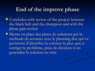 End of the improve phase Concludes with review of the project between the black belt and the champion and with the phase gate review Mettre en place des pistes de solutions par la methode de scenario avec le planning doe qui va permettre d’identifier la solution la plus apte à corriger le problème, prise de décision si on generalise la solution ou non. 