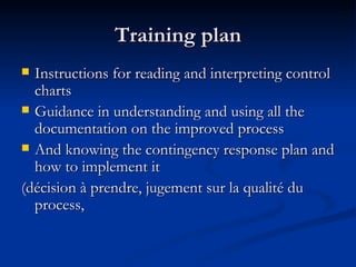 Training plan Instructions for reading and interpreting control charts Guidance in understanding and using all the documentation on the improved process And knowing the contingency response plan and how to implement it (décision à prendre, jugement sur la qualité du process, 