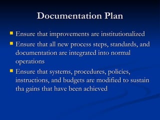 Documentation Plan Ensure that improvements are institutionalized Ensure that all new process steps, standards, and documentation are integrated into normal operations Ensure that systems, procedures, policies, instructions, and budgets are modified to sustain tha gains that have been achieved 