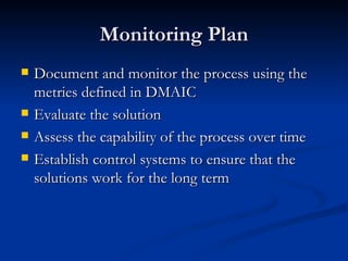Monitoring Plan Document and monitor the process using the metries defined in DMAIC Evaluate the solution Assess the capability of the process over time Establish control systems to ensure that the solutions work for the long term 