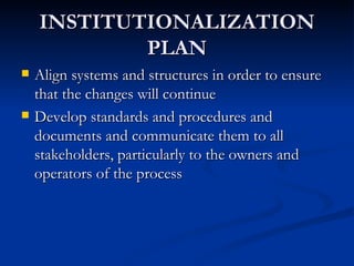 INSTITUTIONALIZATION PLAN Align systems and structures in order to ensure that the changes will continue Develop standards and procedures and documents and communicate them to all stakeholders, particularly to the owners and operators of the process 
