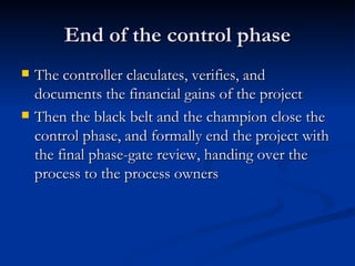 End of the control phase The controller claculates, verifies, and documents the financial gains of the project Then the black belt and the champion close the control phase, and formally end the project with the final phase-gate review, handing over the process to the process owners 