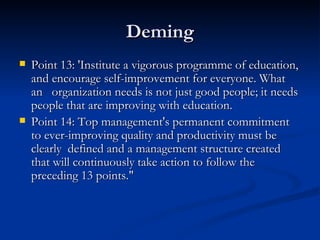 Deming Point 13: 'Institute a vigorous programme of education, and encourage self-improvement for everyone. What an   organization needs is not just good people; it needs people that are improving with education.  Point 14: Top management's permanent commitment to ever-improving quality and productivity must be clearly  defined and a management structure created that will continuously take action to follow the preceding 13 points."  