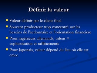 Définir la valeur Valeur définir par le client final Souvent producteur trop concentré sur les besoins de l’actionnaire et l’orientation financière Pour ingénieurs allemands, valeur = sophistication et raffinements Pour Japonais, valeur dépend du lieu où elle est créee 