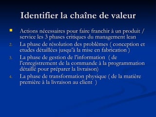 Identifier la chaîne de valeur Actions nécessaires pour faire franchir à un produit / service les 3 phases critiques du management lean La phase de résolution des problèmes ( conception et etudes détaillées jusqu’à la mise en fabrication )  La phase de gestion de l’information  ( de l’enregistrement de la commande à la programmation détaillé pour préparer la livraison) La phase de transformation physique ( de la matière première à la livraison au client  ) 