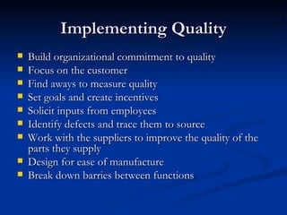 Implementing Quality Build organizational commitment to quality Focus on the customer Find aways to measure quality  Set goals and create incentives Solicit inputs from employees Identify defects and trace them to source Work with the suppliers to improve the quality of the parts they supply Design for ease of manufacture Break down barries between functions 